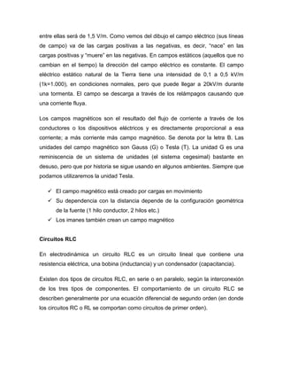 entre ellas será de 1,5 V/m. Como vemos del dibujo el campo eléctrico (sus líneas
de campo) va de las cargas positivas a las negativas, es decir, “nace” en las
cargas positivas y “muere” en las negativas. En campos estáticos (aquellos que no
cambian en el tiempo) la dirección del campo eléctrico es constante. El campo
eléctrico estático natural de la Tierra tiene una intensidad de 0,1 a 0,5 kV/m
(1k=1.000), en condiciones normales, pero que puede llegar a 20kV/m durante
una tormenta. El campo se descarga a través de los relámpagos causando que
una corriente fluya.
Los campos magnéticos son el resultado del flujo de corriente a través de los
conductores o los dispositivos eléctricos y es directamente proporcional a esa
corriente; a más corriente más campo magnético. Se denota por la letra B. Las
unidades del campo magnético son Gauss (G) o Tesla (T). La unidad G es una
reminiscencia de un sistema de unidades (el sistema cegesimal) bastante en
desuso, pero que por historia se sigue usando en algunos ambientes. Siempre que
podamos utilizaremos la unidad Tesla.
 El campo magnético está creado por cargas en movimiento
 Su dependencia con la distancia depende de la configuración geométrica
de la fuente (1 hilo conductor, 2 hilos etc.)
 Los imanes también crean un campo magnético
Circuitos RLC
En electrodinámica un circuito RLC es un circuito lineal que contiene una
resistencia eléctrica, una bobina (inductancia) y un condensador (capacitancia).
Existen dos tipos de circuitos RLC, en serie o en paralelo, según la interconexión
de los tres tipos de componentes. El comportamiento de un circuito RLC se
describen generalmente por una ecuación diferencial de segundo orden (en donde
los circuitos RC o RL se comportan como circuitos de primer orden).
 