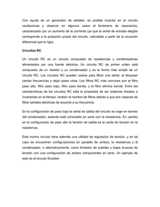 Con ayuda de un generador de señales, es posible inyectar en el circuito
oscilaciones y observar en algunos casos el fenómeno de resonancia,
caracterizado por un aumento de la corriente (ya que la señal de entrada elegida
corresponde a la pulsación propia del circuito, calculable a partir de la ecuación
diferencial que lo rige).
Circuitos RC
Un circuito RC es un circuito compuesto de resistencias y condensadores
alimentados por una fuente eléctrica. Un circuito RC de primer orden está
compuesto de un resistor y un condensador y es la forma más simple de un
circuito RC. Los circuitos RC pueden usarse para filtrar una señal, al bloquear
ciertas frecuencias y dejar pasar otras. Los filtros RC más comunes son el filtro
paso alto, filtro paso bajo, filtro paso banda, y el filtro elimina banda. Entre las
características de los circuitos RC está la propiedad de ser sistemas lineales e
invariantes en el tiempo; reciben el nombre de filtros debido a que son capaces de
filtrar señales eléctricas de acuerdo a su frecuencia.
En la configuración de paso bajo la señal de salida del circuito se coge en bornes
del condensador, estando esté conectado en serie con la resistencia. En cambio
en la configuración de paso alto la tensión de salida es la caída de tensión en la
resistencia.
Este mismo circuito tiene además una utilidad de regulación de tensión, y en tal
caso se encuentran configuraciones en paralelo de ambos, la resistencia y el
condensador, o alternativamente, como limitador de subidas y bajas bruscas de
tensión con una configuración de ambos componentes en serie. Un ejemplo de
esto es el circuito Snubber.
 