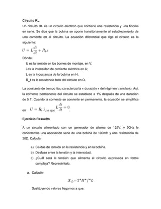 Circuito RL
Un circuito RL es un circuito eléctrico que contiene una resistencia y una bobina
en serie. Se dice que la bobina se opone transitoriamente al establecimiento de
una corriente en el circuito. La ecuación diferencial que rige el circuito es la
siguiente:
Dónde:
U es la tensión en los bornes de montaje, en V;
i es la intensidad de corriente eléctrica en A;
L es la inductancia de la bobina en H;
R_t es la resistencia total del circuito en Ω.
La constante de tiempo tau caracteriza la « duración » del régimen transitorio. Así,
la corriente permanente del circuito se establece a 1% después de una duración
de 5 T. Cuando la corriente se convierte en permanente, la ecuación se simplifica
en , ya que .
Ejercicio Resuelto
A un circuito alimentado con un generador de alterna de 125V, y 50Hz le
conectamos una asociación serie de una bobina de 100mH y una resistencia de
30Ω. Calcular:
a) Caídas de tensión en la resistencia y en la bobina.
b) Desfase entre la tensión y la intensidad.
c) ¿Cuál será la tensión que alimenta el circuito expresada en forma
compleja? Represéntalo.
a. Calcular:
Sustituyendo valores llegamos a que:
 