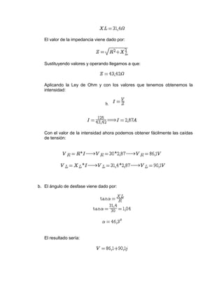 El valor de la impedancia viene dado por:
Sustituyendo valores y operando llegamos a que:
Aplicando la Ley de Ohm y con los valores que tenemos obtenemos la
intensidad:
b.
Con el valor de la intensidad ahora podemos obtener fácilmente las caídas
de tensión:
b. El ángulo de desfase viene dado por:
El resultado sería:
 