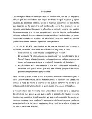Conclusión
Los conceptos claves de este tema son: el condensador, que es un dispositivo
formado por dos conductores con cargas eléctricas de igual magnitud y signos
opuestos. La capacidad eléctrica, que es la magnitud escalar que los caracteriza,
que depende de la geometría del condensador como fue analizado en los
ejemplos presentados. Se expuso lo referente a la conexión en serie y en paralelo
de condensadores, a la vez que se presentaron algunos tipos de condensadores
utilizados en la práctica, en cuya construcción se utilizan los dieléctricos, ya que su
polarización ocasiona un aumento del valor de su capacidad eléctrica y permite
que las dimensiones de estos dispositivos sean pequeñas.
Un circuito RC,RL,RCL, son circuitos en los que se interaccionan bobinado o
inductores, resistores, capacitores o condensadores según sea el caso.
 Para circuitos RC se es utilizado un capacitor y un resistor.
 El un circuito RL interaccionan una resistencia y un inductor(aparte de la
fuente). devido a las propiedades o abreviaciones de cada componente, se
toman las letras para designar el nombre (R de resistor y L de inductor)
 En un circuito RLC interaccionan lo que son: capacitores inductores y
resistores y es por lo mismo que lleva ese nombre, porque en el circuito
podemos encontrar estos componentes.
Estos circuitos pueden usarse mucho al momento de introducir frecuencia (Hz). Si
se es utilizado este circuito en una radiofrecuencia; el capacitor será usado para
eliminar el ruido de interno o externo que se pudiese adherir y no afectar a las
ondas de, este la complemente con la que le queda almacenada en las placas.
El resistor solo es para moderar y hacer una caída de tensión, por si la frecuencia
de entrada es muy grande y para que no dañe el capacitor. El inductor tiene una
función muy parecida a la del capacitor; ya que es el encargado de que en un
momento en donde caiga una tensión no deseada este la complemente con la que
almacena en forma de campo electromagnético y así no se afecte la onda de
frecuencia o el voltaje aplicado.
 