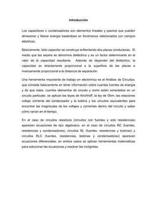 Introducción
Los capacitores o condensadores son elementos lineales y pasivos que pueden
almacenar y liberar energía basándose en fenómenos relacionados con campos
eléctricos.
Básicamente, todo capacitor se construye enfrentando dos placas conductoras. El
medio que las separa se denomina dieléctrico y es un factor determinante en el
valor de la capacidad resultante. Además de depender del dieléctrico, la
capacidad es directamente proporcional a la superficie de las placas e
inversamente proporcional a la distancia de separación.
Una herramienta importante de trabajo en electrónica es el Análisis de Circuitos,
que consiste básicamente en tener información sobre cuantas fuentes de energía
y de que clase, cuantos elementos de circuito y como están conectados en un
circuito particular, se aplican las leyes de Kirchhoff, la ley de Ohm, las relaciones
voltaje corriente del condensador y la bobina y los circuitos equivalentes para
encontrar las magnitudes de los voltajes y corrientes dentro del circuito y saber
cómo varían en el tiempo.
En el caso de circuitos resistivos (circuitos con fuentes y solo resistencias)
aparecen ecuaciones de tipo algebraico, en el caso de circuitos RC (fuentes,
resistencias y condensadores), circuitos RL (fuentes, resistencias y bobinas) y
circuitos RLC (fuentes, resistencias, bobinas y condensadores) aparecen
ecuaciones diferenciales; en ambos casos se aplican herramientas matemáticas
para solucionar las ecuaciones y resolver las incógnitas.
 