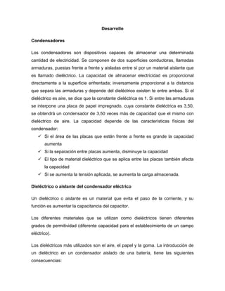 Desarrollo
Condensadores
Los condensadores son dispositivos capaces de almacenar una determinada
cantidad de electricidad. Se componen de dos superficies conductoras, llamadas
armaduras, puestas frente a frente y aisladas entre sí por un material aislante que
es llamado dieléctrico. La capacidad de almacenar electricidad es proporcional
directamente a la superficie enfrentada; inversamente proporcional a la distancia
que separa las armaduras y depende del dieléctrico existen te entre ambas. Si el
dieléctrico es aire, se dice que la constante dieléctrica es 1. Si entre las armaduras
se interpone una placa de papel impregnado, cuya constante dieléctrica es 3,50,
se obtendrá un condensador de 3,50 veces más de capacidad que el mismo con
dieléctrico de aire. La capacidad depende de las características físicas del
condensador:
 Si el área de las placas que están frente a frente es grande la capacidad
aumenta
 Si la separación entre placas aumenta, disminuye la capacidad
 El tipo de material dieléctrico que se aplica entre las placas también afecta
la capacidad
 Si se aumenta la tensión aplicada, se aumenta la carga almacenada.
Dieléctrico o aislante del condensador eléctrico
Un dieléctrico o aislante es un material que evita el paso de la corriente, y su
función es aumentar la capacitancia del capacitor.
Los diferentes materiales que se utilizan como dieléctricos tienen diferentes
grados de permitividad (diferente capacidad para el establecimiento de un campo
eléctrico).
Los dieléctricos más utilizados son el aire, el papel y la goma. La introducción de
un dieléctrico en un condensador aislado de una batería, tiene las siguientes
consecuencias:
 