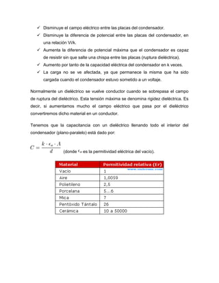  Disminuye el campo eléctrico entre las placas del condensador.
 Disminuye la diferencia de potencial entre las placas del condensador, en
una relación Vi/k.
 Aumenta la diferencia de potencial máxima que el condensador es capaz
de resistir sin que salte una chispa entre las placas (ruptura dieléctrica).
 Aumento por tanto de la capacidad eléctrica del condensador en k veces.
 La carga no se ve afectada, ya que permanece la misma que ha sido
cargada cuando el condensador estuvo sometido a un voltaje.
Normalmente un dieléctrico se vuelve conductor cuando se sobrepasa el campo
de ruptura del dieléctrico. Esta tensión máxima se denomina rigidez dieléctrica. Es
decir, si aumentamos mucho el campo eléctrico que pasa por el dieléctrico
convertiremos dicho material en un conductor.
Tenemos que la capacitancia con un dieléctrico llenando todo el interior del
condensador (plano-paralelo) está dado por:
(donde es la permitividad eléctrica del vacío).
 