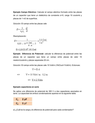 Ejemplo Campo Eléctrico: Calcular el campo eléctrico formado entre las placas
de un capacitor que tiene un dieléctrico de constante εr=5, carga 10 coulomb y
placas de 1 m2 de superficie.
Solución: El campo entre las placas vale
Reemplazando:
Ejemplo Diferencia de Potencial: calcular la diferencia de potencial entre las
placas de un capacitor que tiene un campo entre placas de valor 10
newton/coulomb y placas separadas 20 cm.
Solución: El campo entre las placas vale 10 Volt/m (1N/Coul=1Volt/m). Entonces:
Ejemplo capacitores en serie
Se aplica una diferencia de potencial de 300 V a dos capacitores asociados en
serie. La capacidad de ambos condensadores aparece en la siguiente tabla:
a) ¿Cuál es la carga y la diferencia de potencial para cada condensador?
 