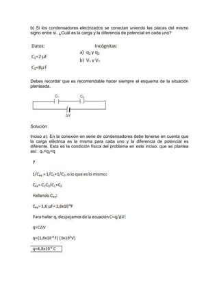 b) Si los condensadores electrizados se conectan uniendo las placas del mismo
signo entre sí. ¿Cuál es la carga y la diferencia de potencial en cada uno?
Debes recordar que es recomendable hacer siempre el esquema de la situación
planteada.
Solución:
Inciso a): En la conexión en serie de condensadores debe tenerse en cuenta que
la carga eléctrica es la misma para cada uno y la diferencia de potencial es
diferente. Esta es la condición física del problema en este inciso, que se plantea
así: q1=q2=q
y
 
