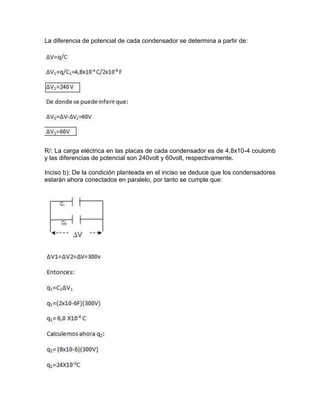 La diferencia de potencial de cada condensador se determina a partir de:
R/: La carga eléctrica en las placas de cada condensador es de 4,8x10-4 coulomb
y las diferencias de potencial son 240volt y 60volt, respectivamente.
Inciso b): De la condición planteada en el inciso se deduce que los condensadores
estarán ahora conectados en paralelo, por tanto se cumple que:
 