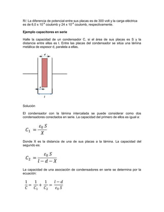 R/: La diferencia de potencial entre sus placas es de 300 volt y la carga eléctrica
es de 6,0 x 10-4
coulomb y 24 x 10-4
coulomb, respectivamente.
Ejemplo capacitores en serie
Halle la capacidad de un condensador C, si el área de sus placas es S y la
distancia entre ellas es l. Entre las placas del condensador se sitúa una lámina
metálica de espesor d, paralela a ellas.
Solución
El condensador con la lámina intercalada se puede considerar como dos
condensadores conectados en serie. La capacidad del primero de ellos es igual a:
Donde X es la distancia de una de sus placas a la lámina. La capacidad del
segundo es:
La capacidad de una asociación de condensadores en serie se determina por la
ecuación:
 