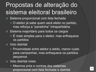 Propostas de alteração do
sistema eleitoral brasileiro
 Sistema proporcional com lista fechada
   O eleitor já sabe quem será eleito no partido,
    mas reforça a “panelinha” intrapartidária
 Sistema majoritário para todos os cargos
   É mais simples para o eleitor, mas enfraquece
    os partidos
 Voto distrital
   Proximidade entre eleitor e eleito, menor custo
    para campanhas, mas enfraquece os partidos
    pequenos
 Voto distrital misto
   Mesmos prós e contras dos sistemas
    proporcional com lista fechada e distrital
 