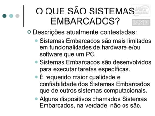 O QUE SÃO SISTEMAS EMBARCADOS? Descrições atualmente contestadas: Sistemas Embarcados são mais limitados em funcionalidades de hardware e/ou software que um PC. Sistemas Embarcados são desenvolvidos para executar tarefas específicas. É requerido maior qualidade e confiabilidade dos Sistemas Embarcados que de outros sistemas computacionais. Alguns dispositivos chamados Sistemas Embarcados, na verdade, não os são. 