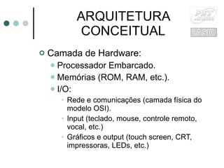 ARQUITETURA CONCEITUAL Camada de Hardware: Processador Embarcado. Memórias (ROM, RAM, etc.). I/O: Rede e comunicações (camada física do modelo OSI). Input (teclado, mouse, controle remoto, vocal, etc.) Gráficos e output (touch screen, CRT, impressoras, LEDs, etc.) 