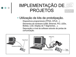 IMPLEMENTAÇÃO DE PROJETOS Utilização de kits de prototipação. Dispositivos programáveis (FPGA, CPLD…) Elementos de hardware (USB, Ethernet, PCI, LEDs, Botões, LCD, Display de 7 Segmentos…). Depuração a nível de software através de portas de comunicação. 