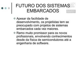 FUTURO DOS SISTEMAS EMBARCADOS Apesar da facilidade de desenvolvimento, os projetistas tem se preocupado com projetos de sistemas embarcados cada vez maiores. Ramo muito promissor para os novos profissionais, envolvendo conhecimentos desde da física de semicondutores até a engenharia de software. 