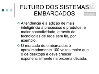 FUTURO DOS SISTEMAS EMBARCADOS A tendência é a adição de mais inteligência a processos e produtos, e maior conectividade, através de tecnologias de rede sem fio, por exemplo. O mercado de embarcados é aproximadamente 100 vezes maior que o de desktops e deve crescer exponencialmente na próxima década. 