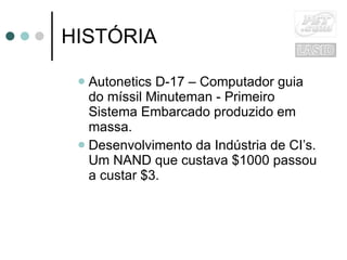 HISTÓRIA Autonetics D-17 – Computador guia do míssil Minuteman - Primeiro Sistema Embarcado produzido em massa. Desenvolvimento da Indústria de CI’s. Um NAND que custava $1000 passou a custar $3. 