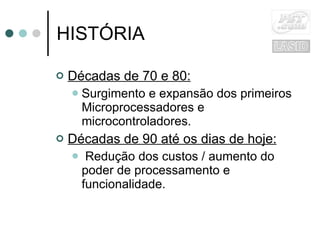 HISTÓRIA Décadas de 70 e 80: Surgimento e expansão dos primeiros Microprocessadores e microcontroladores. Décadas de 90 até os dias de hoje: Redução dos custos / aumento do poder de processamento e funcionalidade. 