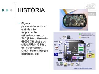 HISTÓRIA Alguns processadores foram e ainda são amplamente utilizados, como o Z80 (8 bits), Motorola 68000 (16 bits) e os chips ARM (32 bits), em video-games, DVDs, Palms, injeção eletrônica, etc. 