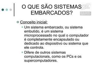 O QUE SÃO SISTEMAS EMBARCADOS? Conceito inicial: Um sistema embarcado, ou sistema embutido, é um sistema microprocessado no qual o computador é completamente encapsulado ou dedicado ao dispositivo ou sistema que ele controla.  Difere de outros sistemas computacionais, como os PCs e os supercomputadores. 