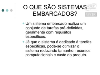 O QUE SÃO SISTEMAS EMBARCADOS? Um sistema embarcado realiza um conjunto de tarefas pré-definidas, geralmente com requisitos específicos. Já que o sistema é dedicado à tarefas específicas, pode-se otimizar o sistema reduzindo tamanho, recursos computacionais e custo do produto. 