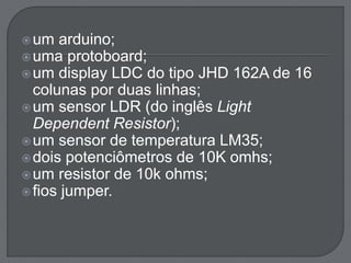 um arduino; 
uma protoboard; 
um display LDC do tipo JHD 162A de 16 
colunas por duas linhas; 
um sensor LDR (do inglês Light 
Dependent Resistor); 
um sensor de temperatura LM35; 
dois potenciômetros de 10K omhs; 
um resistor de 10k ohms; 
 fios jumper. 
 
