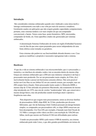 Introdução 
São considerados sistemas embarcados quando este é dedicado a uma única tarefa e 
interage continuamente com tudo a sua volta por meio de sensores e atuadores. 
Geralmente usados em aplicações que não exigem grandes capacidades computacionais, 
portanto, estes sistemas tendem a ser mais simples do que um computador 
convencional, e barato. Temos como base: ponto biométrico, MP4, microondas, 
computador de bordo, etc. Estes aparelhos citados são gerenciados por sistemas 
embarcados. 
A denominação Sistemas Embarcados do termo em inglês (Embedded Systems) 
vem do fato de que estes sejam projetados para serem independentes de uma 
fonte elétrica como tomadas ou geradores. 
Estes sistemas não podem ter sua funcionalidade alterada durante o uso. Caso 
queira-se modificar o propósito é necessário reprogramar todo o sistema. 
Hardware 
O que da a vida ao sistema embarcado é seu microcontrolador, que é o processador, a 
memória, e as interfaces de entrada e saída e isto se encontra dentro do mesmo chip. 
Graças aos sistemas embarcados que o Z80 (em suas inúmeras variações) é até hoje o 
processador mais produzido. Por ser um processador muito simples, de 8 bits, ele é 
incrivelmente barato e possui um baixíssimo consumo elétrico. Não seria possível 
incluir um Core Duo ou um Athlon X2 em um controle remoto, por exemplo, mas um 
Z80 cumpre bem a função. Outro processador muito usado é o Motorola 68000, o 
mesmo chip de 32 bits utilizado nos primeiros Macintoshs, não exatamente do mesmo 
chip introduzido em 1979, mas sim de versões "modernizadas" dele, que conservam o 
mesmo design básico, mas são produzidas usando tecnologia atual e operam a 
freqüências mais altas. 
Para dispositivos que exigem mais processamento, temos as diversas famílias 
de processadores ARM, chips RISC de 32 bits, produzidos por diversos 
fabricantes, que vão da Samsung à Intel. Embora possuam um design bastante 
simples, se comparados aos processadores x86, os chips ARM conservam um 
bom desempenho. Um Treo 650, por exemplo, é baseado num Intel Xscale de 
312 MHz e consegue exibir vídeos em Divx com resolução de 320x240 sem 
falhas, tarefa que mesmo um Pentium II 266 tem dificuldades para realizar. 
Usando um processador ARM e pelo menos 4 MB de memória, seu sistema 
embarcado pode rodar Linux, o que abre grandes possibilidades em termos de 
 
