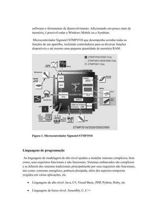 softwares e ferramentas de desenvolvimento. Adicionando um pouco mais de 
memória, é possível rodar o Windows Mobile ou o Symbian. 
Microcontrolador Sigmatel STMP3510 que desempenha sozinho todas as 
funções de um aparelho, incluindo controladores para as diversas funções 
disponíveis e até mesmo uma pequena quantidade de memória RAM: 
Figura 1. Microcontrolador Sigmatel STMP3510 
Linguagens de programação 
As linguagens de modelagem de alto nível ajudam a modelar sistemas complexos, bem 
como, seus requisitos funcionais e não funcionais. Sistemas embarcados são complexos 
e se diferem dos sistemas tradicionais principalmente por seus requisitos não funcionais, 
tais como: consumo energético, potência dissipada, além dos aspectos temporais 
exigidos em várias aplicações, etc. 
· Linguagens de alto nível: Java, C#, Visual Basic, PHP, Python, Ruby, etc 
· Linguagens de baixo nível: Assembly, C, C++ 
 