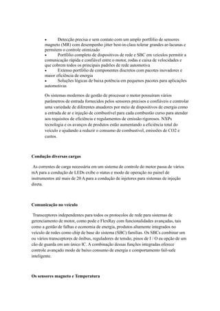 · Detecção precisa e sem contato com um amplo portfólio de sensores 
magneto (MR) com desempenho jitter best-in-class tolerar grandes ar-lacunas e 
permitem o controle otimizado 
· Portfólio completo de dispositivos de rede e SBC em veículos permitir a 
comunicação rápida e confiável entre o motor, rodas e caixa de velocidades e 
que cobrem todos os principais padrões de rede automotiva 
· Extenso portfólio de componentes discretos com pacotes inovadores e 
maior eficiência de energia 
· Soluções lógicas de baixa potência em pequenos pacotes para aplicações 
automotivas 
Os sistemas modernos de gestão de processar o motor possuíram vários 
parâmetros de entrada fornecidos pelos sensores precisos e confiáveis e controlar 
uma variedade de diferentes atuadores por meio de dispositivos de energia como 
a entrada de ar e injeção de combustível para cada combustão curso para atender 
aos requisitos de eficiência e regulamentos de emissão rigorosos. NXPs 
tecnologia e os avanços de produtos estão aumentando a eficiência total do 
veículo e ajudando a reduzir o consumo de combustível, emissões de CO2 e 
custos. 
Condução diversas cargas 
As correntes de carga necessária em um sistema de controle do motor passa de vários 
mA para a condução de LEDs exibe o status e modo de operação no painel de 
instrumentos até mais de 20 A para a condução de injetores para sistemas de injeção 
direta. 
Comunicação no veículo 
Transceptores independentes para todos os protocolos de rede para sistemas de 
gerenciamento de motor, como pode e FlexRay com funcionalidades avançadas, tais 
como a gestão de falhas e economia de energia, produtos altamente integrados no 
veículo de redes como chip de base do sistema (SBC) famílias. Os SBCs combinar um 
ou vários transceptores de ônibus, reguladores de tensão, pinos de I / O ea opção de um 
cão de guarda em um único IC. A combinação dessas funções integradas oferece 
controle avançado modo de baixo consumo de energia e comportamento fail-safe 
inteligente. 
Os sensores magneto e Temperatura 
 