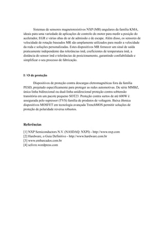 Sistemas de sensores magnetoresistivos NXP (MR) angulares da família KMA, 
ideais para uma variedade de aplicações de controlo do motor para medir a posição do 
acelerador, EGR e várias abas do ar de admissão e de escape. Além disso, os sensores de 
velocidade de rotação baseados MR são amplamente utilizados para medir a velocidade 
da roda e soluções personalizadas. Estes dispositivos MR fornecer um sinal de saída 
praticamente independente das tolerâncias ímã, coeficientes de temperatura ímã, a 
distância do sensor ímã e tolerâncias de posicionamento, garantindo confiabilidade e 
simplificar o seu processo de fabricação. 
I / O de proteção 
Dispositivos de proteção contra descargas eletromagnéticas fora da família 
PESD, projetado especificamente para proteger as redes automotivas. De série MMBZ, 
única linha bidirecional ou dual-linha unidirecional proteção contra sobtensão 
transitória em um pacote pequeno SOT23. Proteção contra surtos de até 600W é 
assegurada pelo supressor (TVS) família de produtos de voltagem. Baixa ôhmica 
dispositivos MOSFET em tecnologia avançada TrenchMOS permitir soluções de 
proteção de polaridade reversa robustos. 
Referências 
[1] NXP Semiconductors N.V. (NASDAQ: NXPI) - http://www.nxp.com 
[2] Hardware, o Guia Definitivo - http://www.hardware.com.br 
[3] www.embarcados.com.br 
[4] selivre.wordpress.com 
 