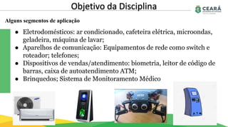 Alguns segmentos de aplicação
Objetivo da Disciplina
● Eletrodomésticos: ar condicionado, cafeteira elétrica, microondas,
geladeira, máquina de lavar;
● Aparelhos de comunicação: Equipamentos de rede como switch e
roteador; telefones;
● Dispositivos de vendas/atendimento: biometria, leitor de código de
barras, caixa de autoatendimento ATM;
● Brinquedos; Sistema de Monitoramento Médico
 