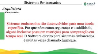 Sistemas Embarcados
Arquitetura
Sistemas embarcados são desenvolvidos para uma tarefa
específica. Por questões como segurança e usabilidade,
alguns inclusive possuem restrições para computação em
tempo real. O Software escrito para sistemas embarcados
é muitas vezes chamado firmware.
Características
 