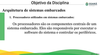Arquitetura de sistemas embarcados
Objetivo da Disciplina
Aula 01 - GST II
Os processadores são os componentes centrais de um
sistema embarcado. Eles são responsáveis por executar o
software do sistema e controlar os periféricos.
1. Processadores utilizados em sistemas embarcados:
 