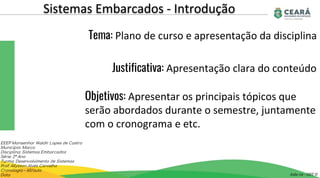 Sistemas Embarcados - Introdução
Aula 02 - GST II
EEEP Monsenhor Waldir Lopes de Castro
Município: Marco
Disciplina: Sistemas Embarcados
Série: 2º Ano
Turma: Desenvolvimento de Sistemas
Prof: Allysson Alves Carvalho
Cronologia – 60/aula
Data
Tema: Plano de curso e apresentação da disciplina
Justificativa: Apresentação clara do conteúdo
Objetivos: Apresentar os principais tópicos que
serão abordados durante o semestre, juntamente
com o cronograma e etc.
 