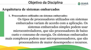 Arquitetura de sistemas embarcados
Objetivo da Disciplina
Os tipos de processadores utilizados em sistemas
embarcados variam de acordo com a aplicação. Os
sistemas embarcados simples podem usar
microcontroladores, que são processadores de baixo
custo e consumo de energia. Os sistemas embarcados
mais complexos podem usar microprocessadores, que são
processadores de maior desempenho e recursos.
1. Processadores utilizados em sistemas embarcados:
 