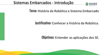 Sistemas Embarcados - Introdução
Tema: História da Robótica e Sistema Embarcado
Justificativa: Conhecer a história da Robótica.
Objetivos: Entender as aplicações dos SE.
 