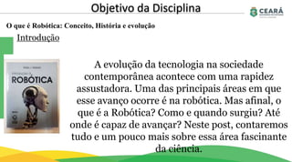O que é Robótica: Conceito, História e evolução
Objetivo da Disciplina
Introdução
A evolução da tecnologia na sociedade
contemporânea acontece com uma rapidez
assustadora. Uma das principais áreas em que
esse avanço ocorre é na robótica. Mas afinal, o
que é a Robótica? Como e quando surgiu? Até
onde é capaz de avançar? Neste post, contaremos
tudo e um pouco mais sobre essa área fascinante
da ciência.
 