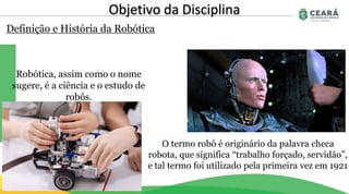 Definição e História da Robótica
Objetivo da Disciplina
Robótica, assim como o nome
sugere, é a ciência e o estudo de
robôs.
O termo robô é originário da palavra checa
robota, que significa “trabalho forçado, servidão”,
e tal termo foi utilizado pela primeira vez em 1921
 