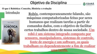 O que é Robótica: Conceito, História e evolução
Objetivo da Disciplina
Introdução
Robôs, contemporaneamente falando, são
máquinas computadorizadas feitas por seres
humanos que realizam tarefas a partir de
comandos dados, com o objetivo de facilitar
certos trabalhos dentro de nossa sociedade. Um
robô é um sistema integrado composto por
sensores, manipuladores, sistemas de controle,
fonte de energia e um software, os quais
trabalham co-dependentemente a fim de realizar
uma tarefa.
 