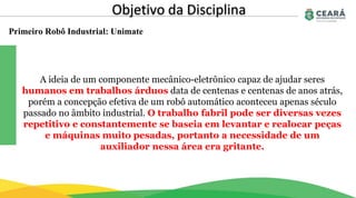 Primeiro Robô Industrial: Unimate
Objetivo da Disciplina
A ideia de um componente mecânico-eletrônico capaz de ajudar seres
humanos em trabalhos árduos data de centenas e centenas de anos atrás,
porém a concepção efetiva de um robô automático aconteceu apenas século
passado no âmbito industrial. O trabalho fabril pode ser diversas vezes
repetitivo e constantemente se baseia em levantar e realocar peças
e máquinas muito pesadas, portanto a necessidade de um
auxiliador nessa área era gritante.
 