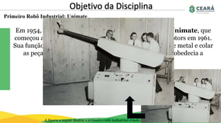 Primeiro Robô Industrial: Unimate
Objetivo da Disciplina
Em 1954, George Devol criou esse auxiliador, chamado Unimate, que
começou a funcionar na linha de produção da General Motors em 1961.
Sua função dentro da fábrica era pegar pedaços quentes de metal e colar
as peças nos chassis dos carros. Ele pesava 1.800 Kg e obedecia a
comandos gravados em fitas magnéticas.
A figura a seguir ilustra o primeiro robô industrial criado.
 