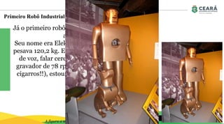 Primeiro Robô Industrial: Unimate
Objetivo da Disciplina
Já o primeiro robô humanoide foi criado um pouco
antes, em 1937,
Seu nome era Elektro, tinha 2,1 metros de altura e
pesava 120,2 kg. Ele conseguia andar por comando
de voz, falar cerca de 700 palavras (usando um
gravador de 78 rpm), fumar cigarros (sim, fumar
cigarros!!), estourar balões e mover sua cabeça e
seus braços.
A figura a seguir ilustra o primeiro robô industrial criado.
 