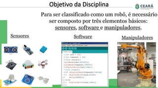 Objetivo da Disciplina
Para ser classificado como um robô, é necessário
ser composto por três elementos básicos:
sensores, software e manipuladores.
Sensores Software Manipuladores
 