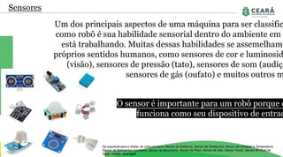 Sensores
Um dos principais aspectos de uma máquina para ser classific
como robô é sua habilidade sensorial dentro do ambiente em q
está trabalhando. Muitas dessas habilidades se assemelham
próprios sentidos humanos, como sensores de cor e luminosid
(visão), sensores de pressão (tato), sensores de som (audiçã
sensores de gás (oufato) e muitos outros m
Da esquerda para a direita, de cima pra baixo: Sensor de Distância, Sensor de Obstáculos, Sensor de Umidade e Temperatura,
Sensor de Batimentos Cardíacos, Sensor de Movimento, Sensor de Peso, Sensor de Gás, Sensor Touch, Sensor de Nível de
Água. Crédito: Eletrogate
O sensor é importante para um robô porque e
funciona como seu dispositivo de entrad
 