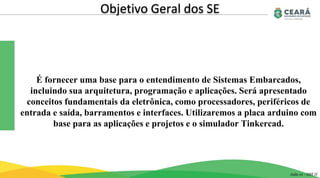 Objetivo Geral dos SE
É fornecer uma base para o entendimento de Sistemas Embarcados,
incluindo sua arquitetura, programação e aplicações. Será apresentado
conceitos fundamentais da eletrônica, como processadores, periféricos de
entrada e saída, barramentos e interfaces. Utilizaremos a placa arduino com
base para as aplicações e projetos e o simulador Tinkercad.
Aula 01 - GST II
 