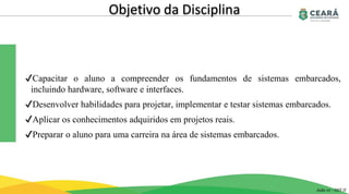 ✔Capacitar o aluno a compreender os fundamentos de sistemas embarcados,
incluindo hardware, software e interfaces.
✔Desenvolver habilidades para projetar, implementar e testar sistemas embarcados.
✔Aplicar os conhecimentos adquiridos em projetos reais.
✔Preparar o aluno para uma carreira na área de sistemas embarcados.
Objetivo da Disciplina
Aula 01 - GST II
 