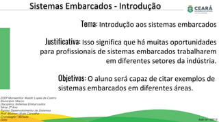 Sistemas Embarcados - Introdução
Aula 02 - GST II
EEEP Monsenhor Waldir Lopes de Castro
Município: Marco
Disciplina: Sistemas Embarcados
Série: 2º Ano
Turma: Desenvolvimento de Sistemas
Prof: Allysson Alves Carvalho
Cronologia – 60/aula
Data
Tema: Introdução aos sistemas embarcados
Justificativa: Isso significa que há muitas oportunidades
para profissionais de sistemas embarcados trabalharem
em diferentes setores da indústria.
Objetivos: O aluno será capaz de citar exemplos de
sistemas embarcados em diferentes áreas.
 