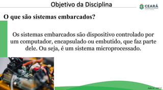 O que são sistemas embarcados?
Objetivo da Disciplina
Aula 01 - GST II
Os sistemas embarcados são dispositivo controlado por
um computador, encapsulado ou embutido, que faz parte
dele. Ou seja, é um sistema microprocessado.
 