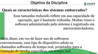 Quais as características dos sistemas embarcados?
Objetivo da Disciplina
Aula 01 - GST II
Esse tamanho reduzido reflete em sua capacidade de
operação, que é bastante reduzida. Muitas vezes o
software administrado pelo sistema é registrado em
microcontroladores.
Além disso, em vez de fazer uso de softwares
convencionais, esse tipo de dispositivo adota os
chamados softwares de tempo real, projetados para a
execução de tarefas específicas em tempo real.
 