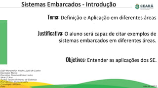 Sistemas Embarcados - Introdução
Aula 02 - GST II
EEEP Monsenhor Waldir Lopes de Castro
Município: Marco
Disciplina: Sistemas Embarcados
Série: 2º Ano
Turma: Desenvolvimento de Sistemas
Prof: Allysson Alves Carvalho
Cronologia – 60/aula
Data
Tema: Definição e Aplicação em diferentes áreas
Justificativa: O aluno será capaz de citar exemplos de
sistemas embarcados em diferentes áreas.
Objetivos: Entender as aplicações dos SE.
 