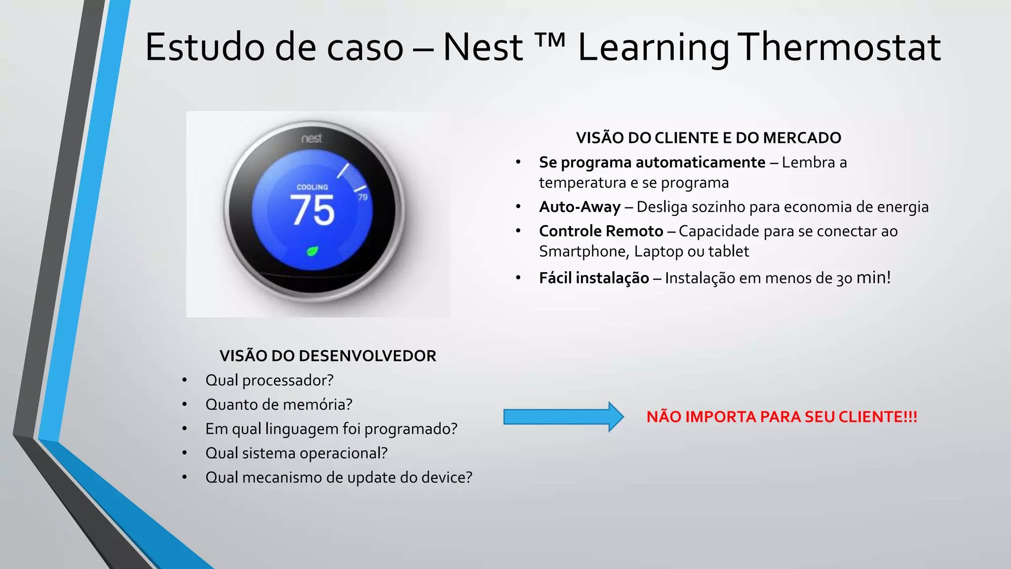 Estudo de caso – Nest ™ LearningThermostat
VISÃO DO CLIENTE E DO MERCADO
• Se programa automaticamente – Lembra a
temperatura e se programa
• Auto-Away – Desliga sozinho para economia de energia
• Controle Remoto – Capacidade para se conectar ao
Smartphone, Laptop ou tablet
• Fácil instalação – Instalação em menos de 30 min!
VISÃO DO DESENVOLVEDOR
• Qual processador?
• Quanto de memória?
• Em qual linguagem foi programado?
• Qual sistema operacional?
• Qual mecanismo de update do device?
NÃO IMPORTA PARA SEU CLIENTE!!!
 
