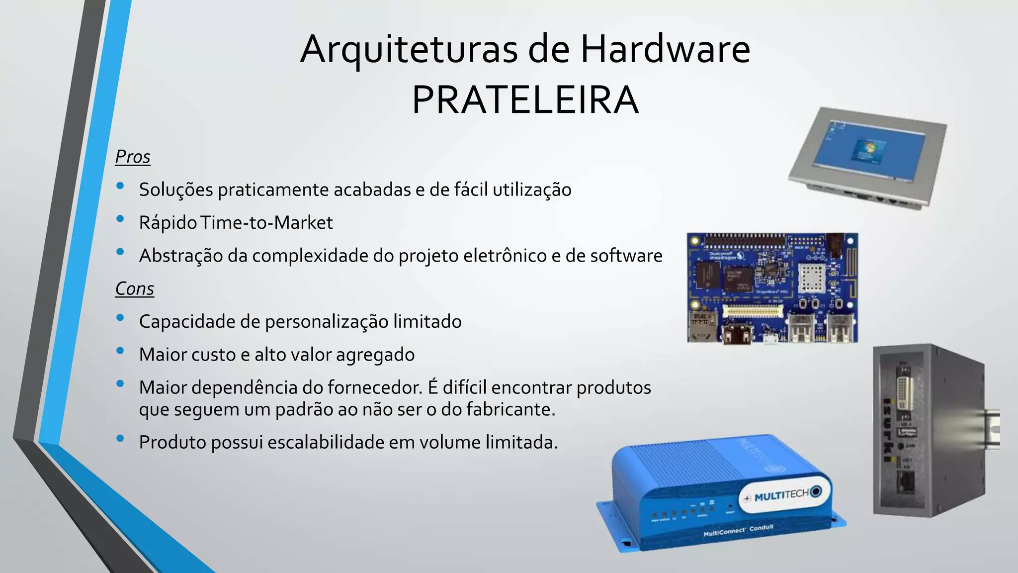 Arquiteturas de Hardware
PRATELEIRA
Pros
• Soluções praticamente acabadas e de fácil utilização
• RápidoTime-to-Market
• Abstração da complexidade do projeto eletrônico e de software
Cons
• Capacidade de personalização limitado
• Maior custo e alto valor agregado
• Maior dependência do fornecedor. É difícil encontrar produtos
que seguem um padrão ao não ser o do fabricante.
• Produto possui escalabilidade em volume limitada.
 